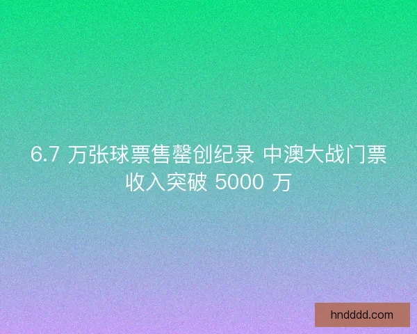 6.7 万张球票售罄创纪录 中澳大战门票收入突破 5000 万