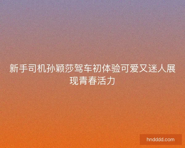 新手司机孙颖莎驾车初体验可爱又迷人展现青春活力