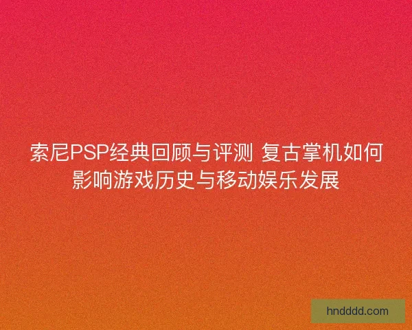 索尼PSP经典回顾与评测 复古掌机如何影响游戏历史与移动娱乐发展