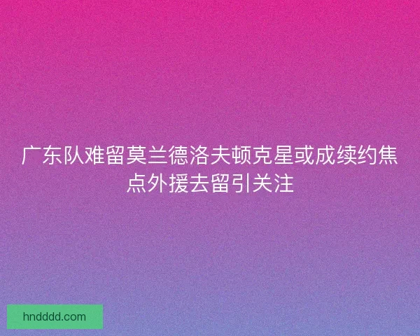 广东队难留莫兰德洛夫顿克星或成续约焦点外援去留引关注